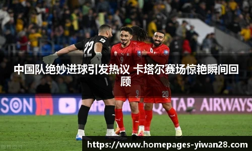 中国队绝妙进球引发热议 卡塔尔赛场惊艳瞬间回顾
